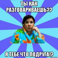 ты как разговариваешь?? я тебе что подруга!?