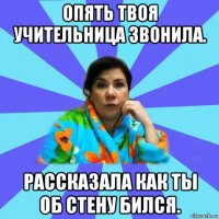 опять твоя учительница звонила. рассказала как ты об стену бился.