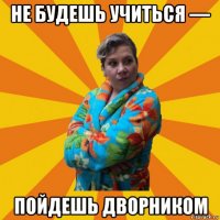 не будешь учиться — пойдешь дворником