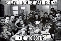 Замуж не собираешься? жених то есть?!