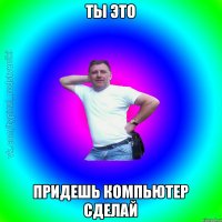 Ты это Придешь компьютер сделай