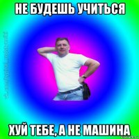 не будешь учиться хуй тебе, а не машина