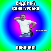 сидор іру санагурську побачив!