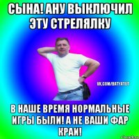 сына! ану выключил эту стрелялку в наше время нормальные игры были! а не ваши фар краи!