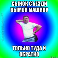 сынок съезди вымой машину только туда и обратно