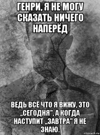 генри, я не могу сказать ничего наперёд ведь всё что я вижу, это ,,сегодня", а когда наступит ,,завтра" я не знаю.