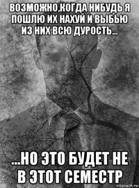 возможно,когда нибудь я пошлю их нахуй и выбью из них всю дурость... ...но это будет не в этот семестр