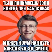 ты ж понимаешь если клиент при бабосиках может норм качнуть баксов 20-30 смело