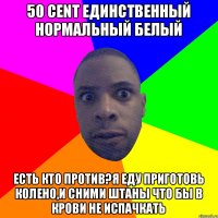 50 cent единственный нормальный белый есть кто против?я еду приготовь колено,и сними штаны что бы в крови не испачкать