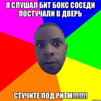 я слушал бит бокс соседи постучали в дверь стучите ПОД РИТМ!!!!!!!