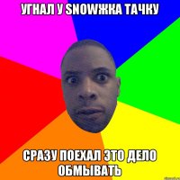 Угнал у snowжка тачку Сразу поехал это дело обмывать