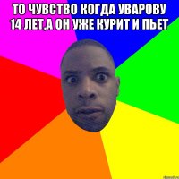 то чувство когда уварову 14 лет,а он уже курит и пьет 