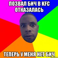 позвал бич в kfc отказалась теперь у меня нет бич