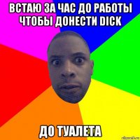 встаю за час до работы чтобы донести dick до туалета