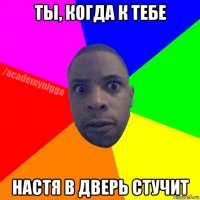 ты, когда к тебе настя в дверь стучит