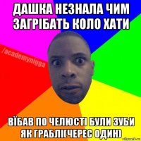 дашка незнала чим загрібать коло хати вїбав по челюсті були зуби як граблі(черес один)