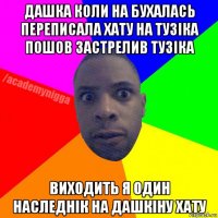 дашка коли на бухалась переписала хату на тузіка пошов застрелив тузіка виходить я один наследнік на дашкіну хату