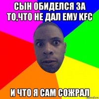 сын обиделся за то,что не дал ему kfc и что я сам сожрал