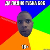 да ладно губка боб 16+