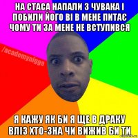 на стаса напали 3 чувака і побили його ві в мене питає чому ти за мене не вступився я кажу як би я ще в драку вліз хто-зна чи вижив би ти