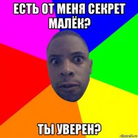 есть от меня секрет малёк? ты уверен?