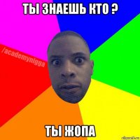 ты знаешь кто ? ты жопа