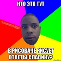 кто это тут в рисоваче рисует ответы славику?