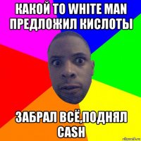 какой то white man предложил кислоты забрал всё,поднял cash