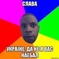 слава украiне, да не я вас наебал