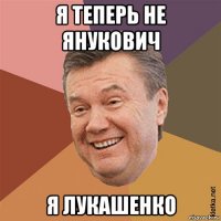 я теперь не янукович я лукашенко