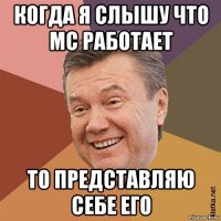 когда я слышу что мс работает то представляю себе его