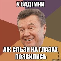 у вадімки аж сльзи на глазах появились