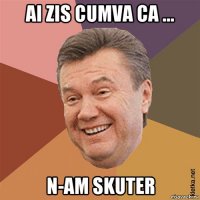 ai zis cumva ca ... n-am skuter