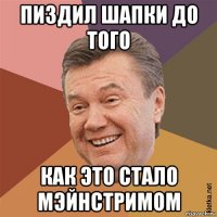 пиздил шапки до того как это стало мэйнстримом