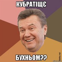 кубратіщє бухньом??