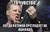 то чувство, когда вяткина претендует на яшкова...