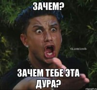 Зачем? Зачем тебе эта дура?