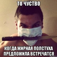 то чуство когда жирная полстуха предложила встречатся