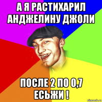 а я растихарил анджелину джоли после 2 по 0,7 есьжи !