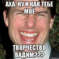 Аха. Ну и как тебе моё Творчество вадим???