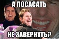 А ПОСАСАТЬ НЕ ЗАВЕРНУТЬ?