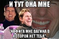 и тут она мне "нафига мне вагина в которой нет тебя"