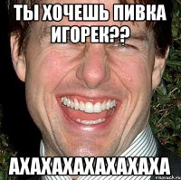 Ты хочешь пивка игорек?? ахахахахахахаха