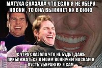 матуха сказала что если я не уберу носки , то она выкинет их в окно с утра сказала что не будет даже приближаться к моим вонючим носкам и пусть убираю их я сам