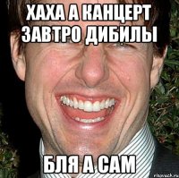 хаха а канцерт завтро дибилы бля а сам