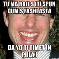 tu ma roji s iti spun cum s fashi asta da yo ti timet in pula !