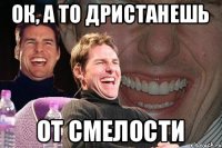 Ок, а то дристанешь от смелости