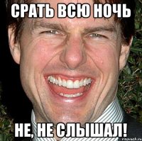 срать всю ночь не, не слышал!