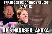 Pff..Nio spus ca dac vreu so lapaies Ap s nasasek...axaxa