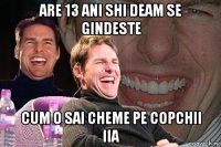 ARE 13 ANI SHI DEAM SE GINDESTE CUM O SAI CHEME PE COPCHII IIA